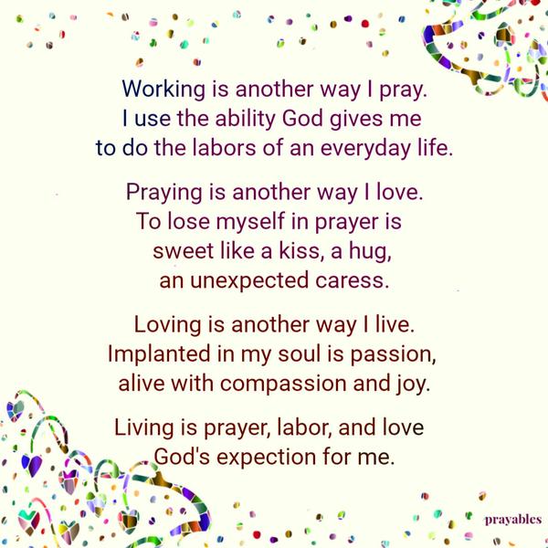 Working is another way I pray. I use the ability God gives me to do the labors of an everyday life. Praying is another way I love. To lose myself in prayer is sweet like a
kiss, a hug, an unexpected caress. Loving is another way I live. Implanted in my soul is passion, alive with compassion and joy. Living is prayer, labor, and love – God’s expectation for me.