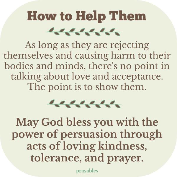 Power of Persuasion As long as they are rejecting themselves and causing harm to their bodies and minds, there’s no point in talking about love and acceptance. The point is to show them. May God bless you with the power of
persuasion through acts of loving kindness, tolerance, and prayer.