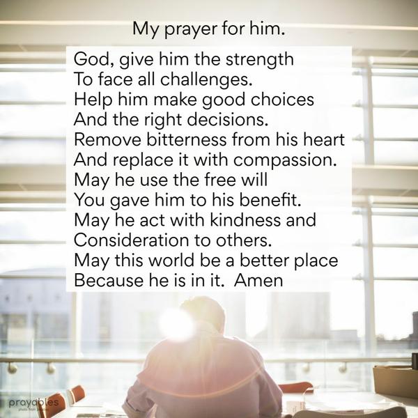 God, bring him the strength to face all challenges. Help him make good choices and the right decisions. Remove bitterness from his heart and replace it with compassion. May
he use the free will You gave him to his benefit. May he act with kindness and consideration to others. May this world be a better place because he is in it. Amen