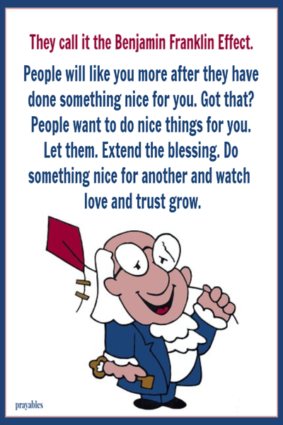 They call it the Benjamin Franklin Effect. People will like you more after they have done something nice for you. Got that? People want to do nice things for you. Let them. Extend the blessing and do something nice for another and watch love and trust grow.