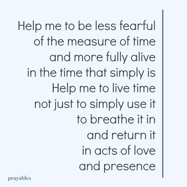 Help me to be less fearful of the measure of time and more fully alive in the time that simply is Help me to live time not just to simply use it to breathe it in and return it in acts of love and presence