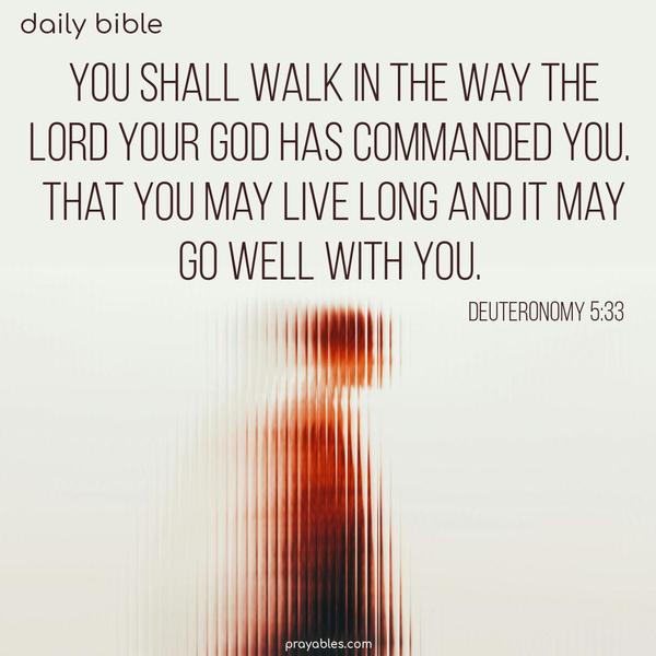 You shall walk in the way the Lord your God has commanded you. That you may live long and it may go well with you. Deuteronomy 5:33
