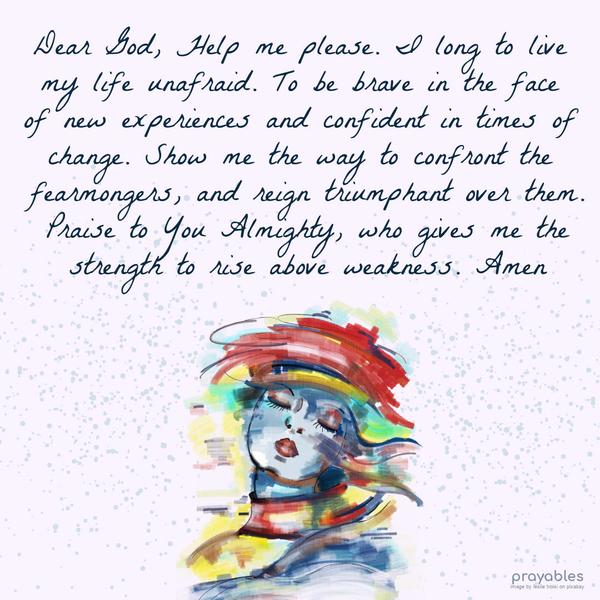 Dear God, Help me, please. I long to live my life unafraid. To be brave in the face of new experiences and confident in times of change. Show me the way to confront the fearmongers, and
reign triumphant over them. Praise to You Almighty, who gives me the strength to rise above weakness. Amen