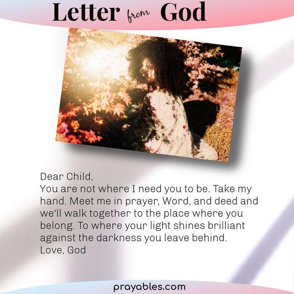 Dear Child, You are not where I need you to be. Take my hand. Meet me in prayer, Word, and deed and we'll walk together to the place where you
belong. To where your light shines brilliant against the darkness you leave behind. Love, God 