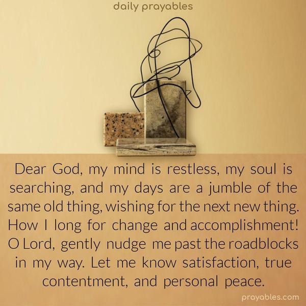 Dear God, my mind is restless, my soul is searching, and my days are a jumble of the same old thing, wishing for the next new thing. How I long for change and accomplishment! O Lord, gently nudge me past the roadblocks in my way. Let me know satisfaction, true contentment, and personal peace.