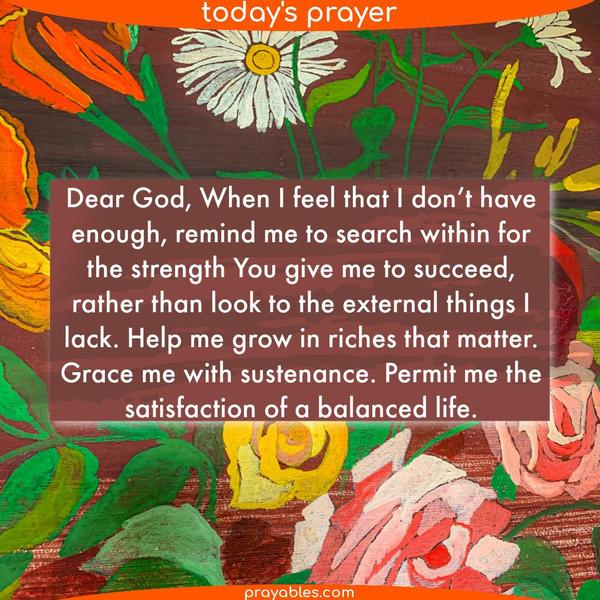 Dear God, When I feel that I don’t have enough, remind me to search within for the strength You give me to succeed, rather than look to the
external things I lack. Help me grow in riches that matter. Grace me with sustenance. Permit me the satisfaction of a balanced life.