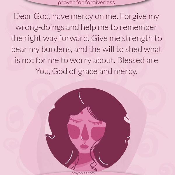 Dear God, have mercy on me. Forgive my wrong-doings and help me remember the right way forward. Give me strength to bear my burdens and the will to shed what is not for me to worry about. Blessed are You, God of grace and mercy.