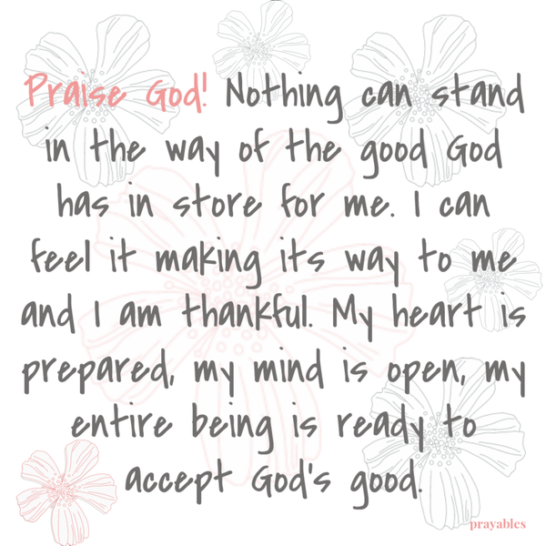 Praise God! Nothing can stand in the way of the good God has in store for me. I can feel it making its way to me and I am thankful. My heart is prepared, my mind is open to it, my entire being is ready to accept it.