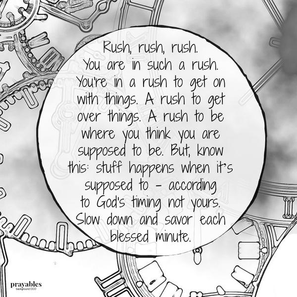 Rush, rush, rush, you are in such a rush. You’re in a rush to get on with things. A rush to get over things. A rush to be where you think you are supposed to be. But, know this: stuff happens when it’s supposed to – according to God’s
timing not yours. Slow down and savor each blessed minute.