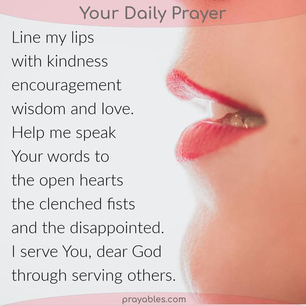 Lips to Serve Line my lips with kindness, encouragement, wisdom, and love. Let me speak Your words to the open hearts, the clenched fists, and
the disappointed. I serve You, dear God, through serving others.
