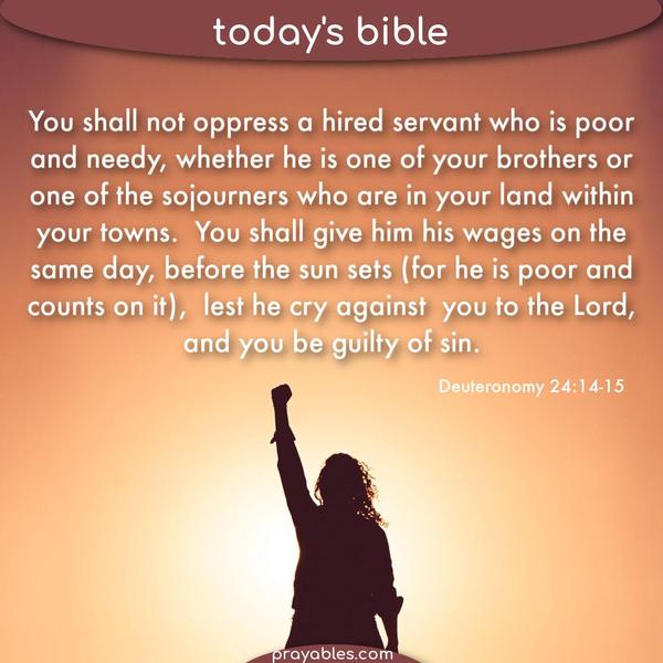Deuteronomy 24:14-15 You shall not oppress a hired servant who is poor and needy, whether he is one of your brothers or one of the sojourners
who are in your land within your towns. You shall give him his wages on the same day, before the sun sets (for he is poor and counts on it), lest he cry against you to the Lord, and you be guilty of sin.