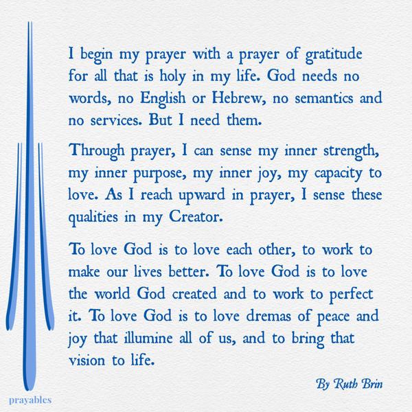 I begin my prayer with a prayer of gratitude for all that is holy in my life. God needs no words, no English or Hebrew, no semantics and no services. But I need them. Through
prayer, I can sense my inner strength, my inner purpose, my inner joy, my capacity to love. As I reach upward in prayer, I sense these qualities in my Creator. To love God is to love each other, to work to make our lives better. To love God is to love the world God created and to work to perfect it. To love God is to love dreams of peace and joy that illumine all of us, and to bring that vision to life. Ruth Brin