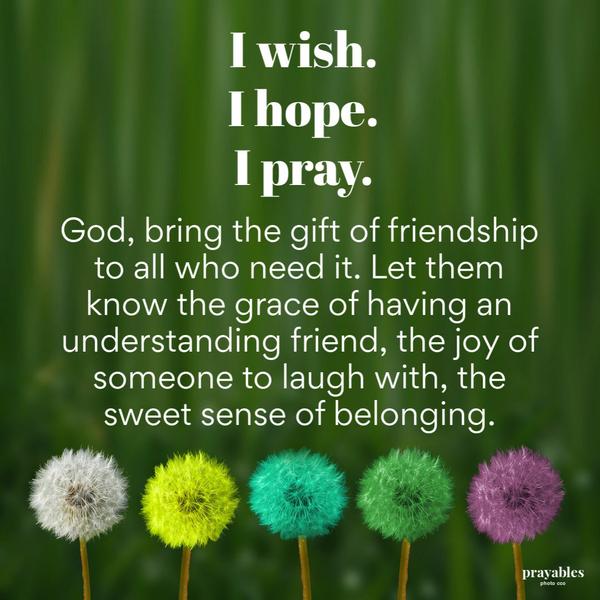 I wish. I hope. I pray. God, bring the gift of friendship to all who need it. Let them know the grace of having an understanding friend, the joy of someone to laugh with. the
sweet sense of belonging.