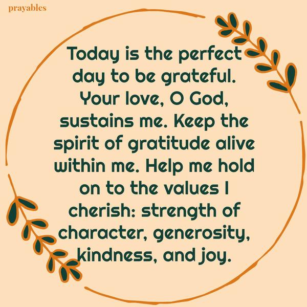 Today is the perfect day to be grateful. Your love, O God, sustains me. Keep the spirit of gratitude alive within me. Help me hold on to the values I cherish: strength of character, generosity, kindness, and joy.
