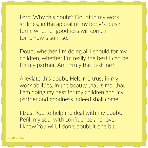 Lord, Why this doubt? Doubt in my work abilities, in the appeal of my body’s plush form, whether goodness will come in tomorrow’s sunrise. Doubt whether I’m doing all I should for my children, whether I’m really the best I can be for
my partner. Am I truly the best me? Alleviate this doubt. Help me trust in my work abilities, in the beauty that is me, that I am doing my best for my children and my partner and goodness indeed shall come. I trust You to help me deal with my doubt. Refill my soul with confidence and love. I know You will. I don’t doubt it one bit.