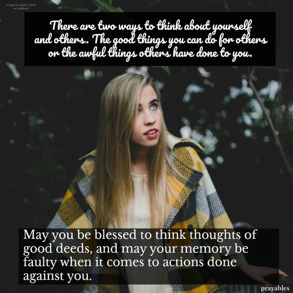 There are two ways to think about yourself and others. The good things you can do FOR others, or the awful things others have done TO you. May you be blessed to think good thoughts of good deeds to be doing for others, and may your
memory be faulty when it comes to actions done against you.