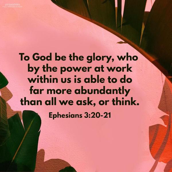 Ephesians 3:20-21 To God be the glory, who by the power at work within us is able to do far more abundantly than all we ask or think.