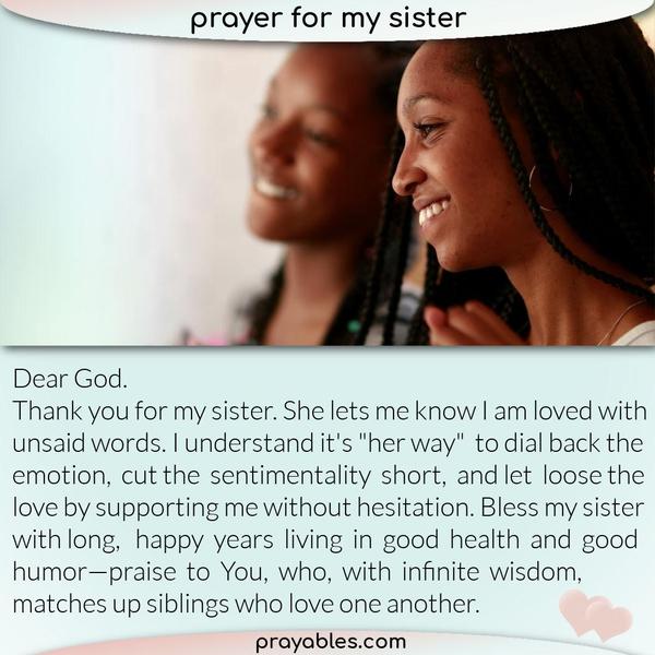Dear God, thank you for my sister. She lets me know I am loved with unsaid words. I understand it's "her way" to dial back the emotion, cut the
sentimentality short, and let loose the love by supporting me without hesitation. Bless my sister with long, happy years living in good health and good humor—praise to You, who, with infinite wisdom, matches up siblings who love one another.