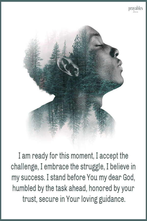 I am ready for this moment, I accept the challenge, I embrace the struggle, I believe in my success. I stand before You my dear God, humbled by the task ahead, honored by your
trust, secure in Your loving guidance.