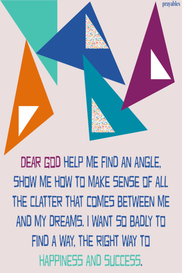 Dear God help me find an angle, show me how to make sense of all the clatter that comes between me and my dreams. I want so badly to find a way, the right way to happiness and
success. 