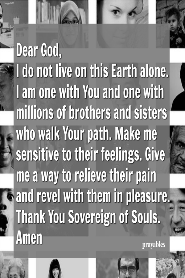 Dear God, I do not live on this Earth alone. I am one with You and one with millions of brothers and sisters who walk Your path. Make me sensitive to their feelings. Give me a way to relieve their pain and revel with them in
pleasure. Thank You Sovereign of Souls. Amen