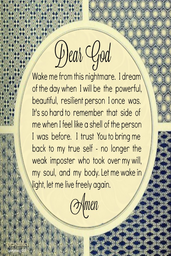 Dear God, Wake me from this nightmare.  I dream  of the day when  I will be  the  powerful, beautiful,  resilient person  I once  was. It's so hard to  remember  that  side  of  me when I feel like a shell of the person I  was 
before.   I  trust  You to bring me  back  to  my  true  self  -  no  longer  the weak  imposter  who  took  over my will,  my  soul,  and  my  body. Let me wake in light, let me live freely again.    Amen