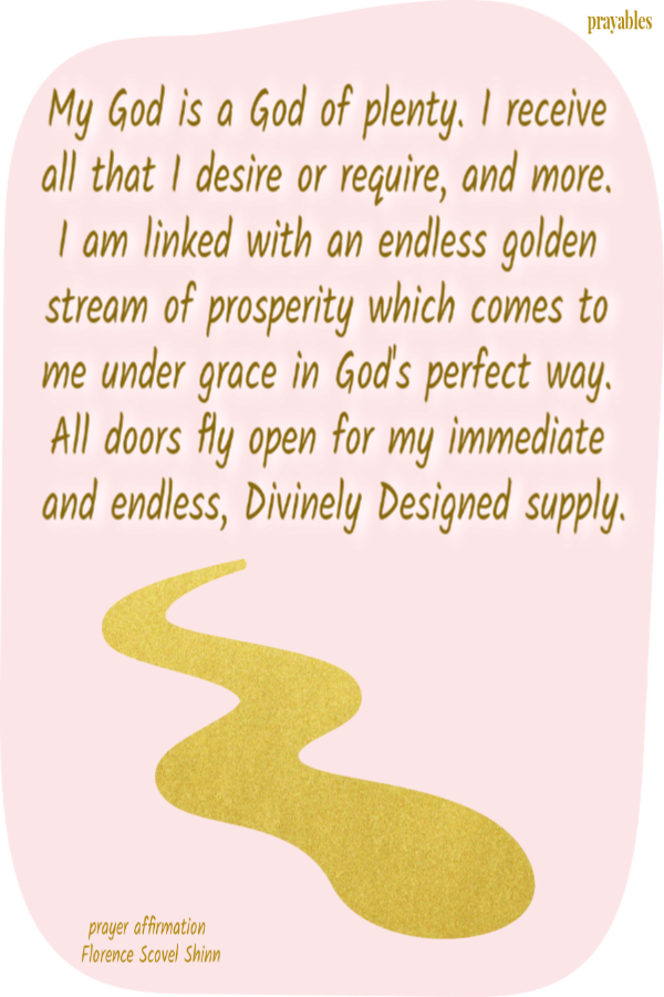 My God is a God of plenty. I receive all that I desire or require, and more. I am linked with an endless golden stream of prosperity which comes to me under grace in God's perfect way. All doors fly open for my immediate and endless, Divinely
Designed supply. Florence Scovel Shinn