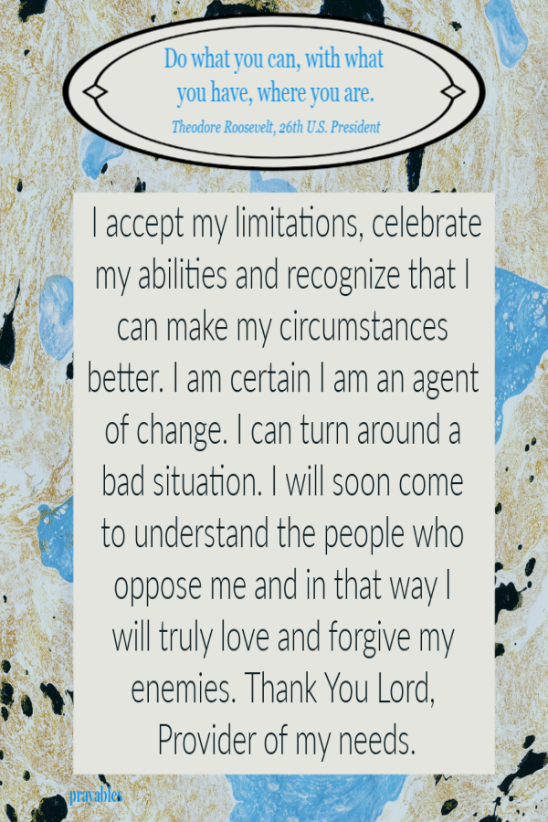 Do what you can, with what  you have, where you are.  Theodore Roosevelt, 26th U.S. President I accept my limitations, celebrate my abilities and recognize that I can make my circumstances better. I am certain I am an agent of change. I can
turn around a bad situation. I will soon come  to understand the people who oppose me and in that way I  will truly love and forgive my enemies. Thank You Lord, Provider of my needs.
