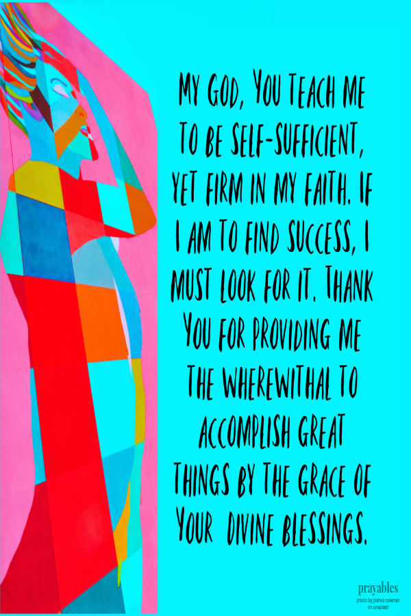 My God, You teach me to be self-sufficient, yet firm in my faith. If I am to find success, I must look for it. Thank You for providing me the wherewithal to accomplish great
things by the grace of Your  Divine blessings. 