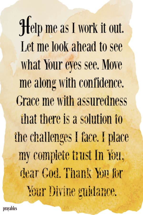 Help me as I work it out. Let me look ahead to see what Your eyes see. Move me along with confidence. Grace me with assuredness that there is a solution to the challenges I face. I place my complete trust In You, Dear God. Thank You for Your Divine
guidance. 