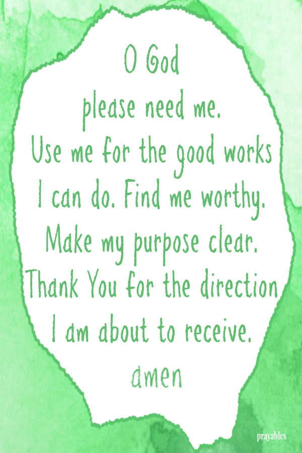 O God  please need me.  Use me for the good works  I can do. Find me worthy. Make my purpose clear. Thank You for the direction I am about to receive.  amen