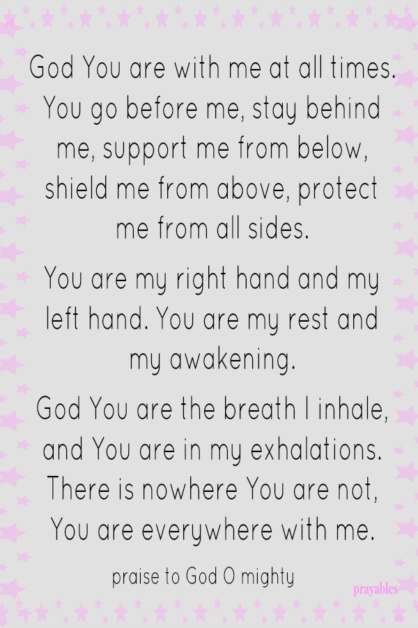 God You are with me at all times. You go before me, stay behind me, support me from below, shield me from above, protect me from all sides.   You are my right hand and my left hand. You are my rest and my awakening.  God You are the breath
I inhale, You are in my exhalations. There is nowhere You are not,  You are everywhere with me. Praise to God O Mighty