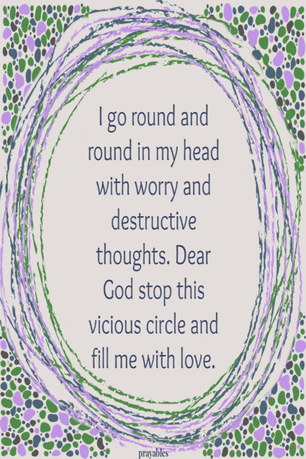 I go round and round in my head with worry and destructive thoughts. Dear God stop this vicious circle and fill me with love. 