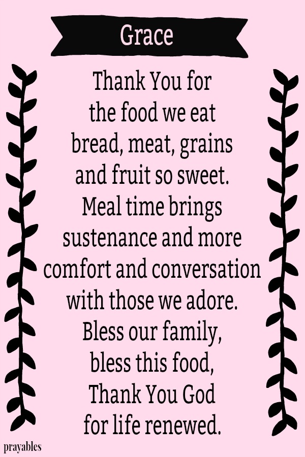 Thank You for  the food we eat bread, meat, grains  and fruit so sweet. Meal time brings  sustenance and more comfort and conversation  with those we adore.  Bless our family,  bless this food, Thank You God  for life renewed.