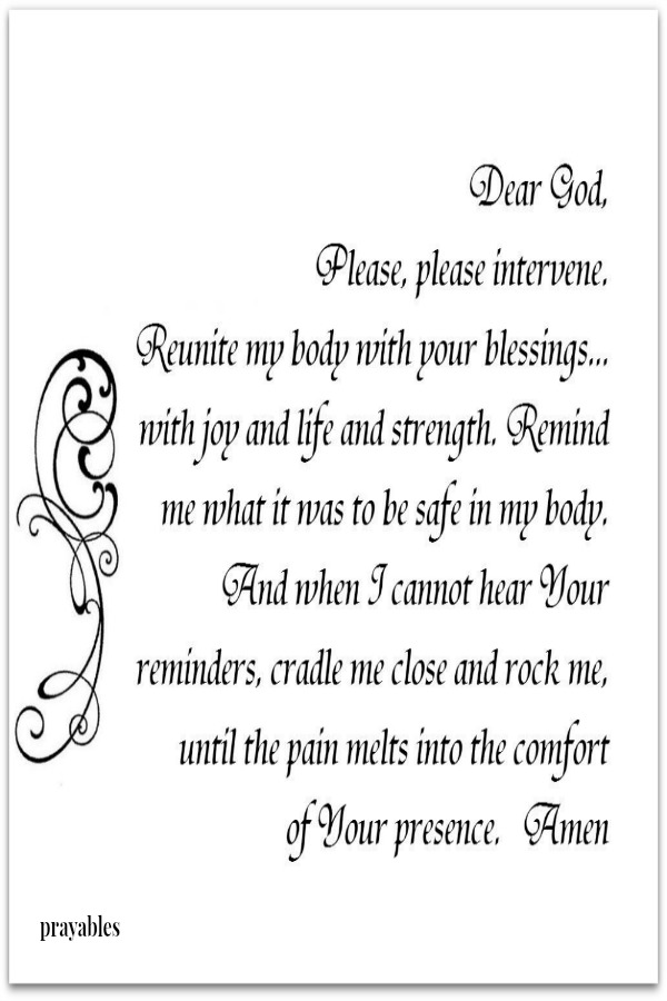 Dear God, please intervene. Reunite my body with your blessings...with joy and life and strength. Remind me what it was to be safe in my body. And when I cannot hear Your reminders, cradle me close and rock me, until the pain melts
into the comfort of Your presence. Amen