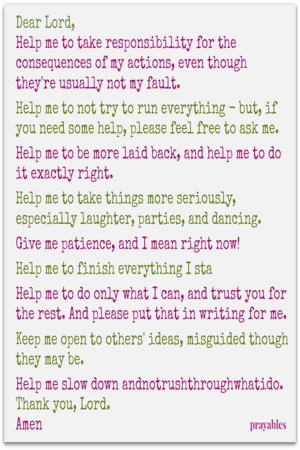 Dear Lord, Help me to take responsibility for the consequences of my actions, even though they're usually not my fault.   Help me to not try to run everything - but, if you need some help, please feel free to ask me.   Help me to be
more laid back, and help me to do it exactly right.   Help me to take things more seriously, especially laughter, parties, and dancing.   Give me patience, and I mean right now!   Help me to finish everything I sta   Help me to do only what I can, and trust you for the rest. And please put that in writing for me.   Keep me open to others' ideas, misguided though they may be.   Help me slow down andnotrushthroughwhatido.  Thank you, Lord. Amen 