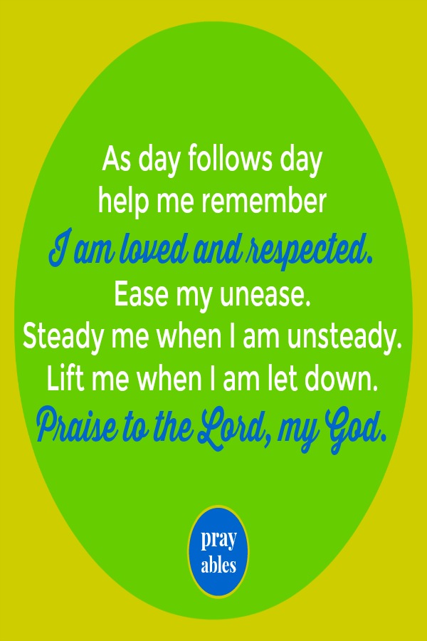 As day follows day help me remember  I am loved and respected.  Ease my unease.  Steady me when I am unsteady.  Lift me when I am let down.  Praise to the Lord, my God. 