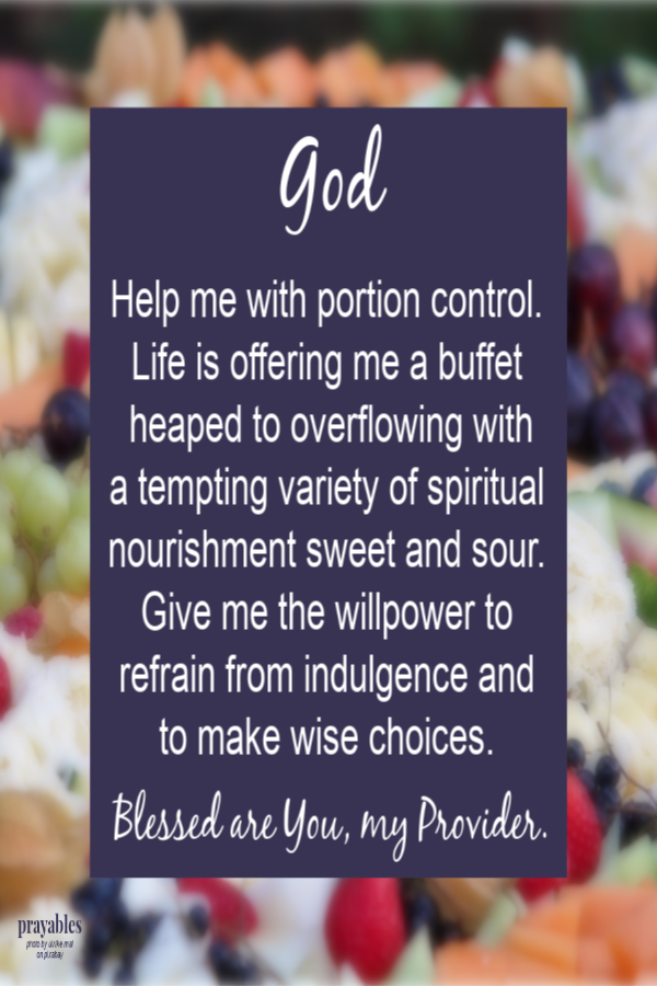  God  Help me with portion control. Life is offering me a buffet heaped to overflowing with a tempting variety of spiritual nourishment sweet and sour. Give me the willpower to refrain from indulgence and  to make wise choices.   Blessed are You, my
Provider.