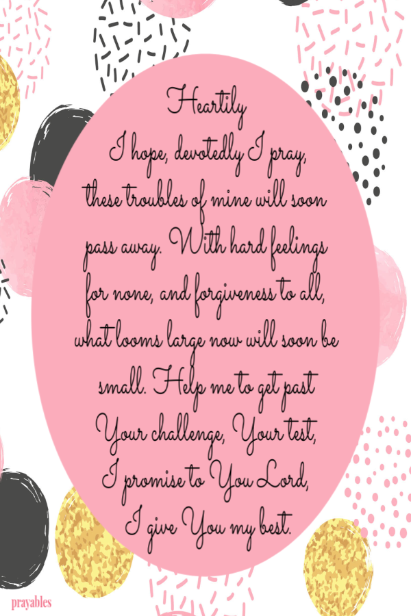 Heartily  I hope, devotedly I pray, these troubles of mine will soon pass away. With hard feelings for none, and forgiveness to all, what looms large now will soon be small. Help me to get past Your challenge, Your test,  I promise to You
Lord,  I give You my best.