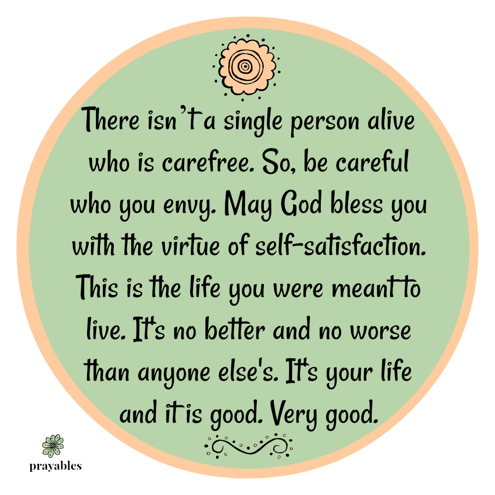 There isn’t a single person alive who is carefree. So, be careful who you envy. May God bless you with the virtue of self-satisfaction. This is the life you were meant to live. It’s no better and no worse than anyone else’s. It’s your
life and it is good. Very good.