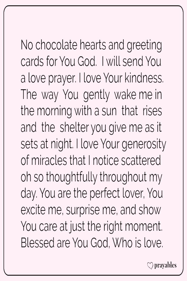 No chocolate hearts and greeting cards for You God.  I will send You  a love prayer. I love Your kindness. The  way  You  gently  wake me in  the morning with a sun  that  rises and  the  shelter you give me as it sets at night. I
love Your generosity of miracles that I notice scattered oh so thoughtfully throughout my day. You are the perfect lover, You excite me, surprise me, and show You care at just the right moment. Blessed are You God, Who is love.