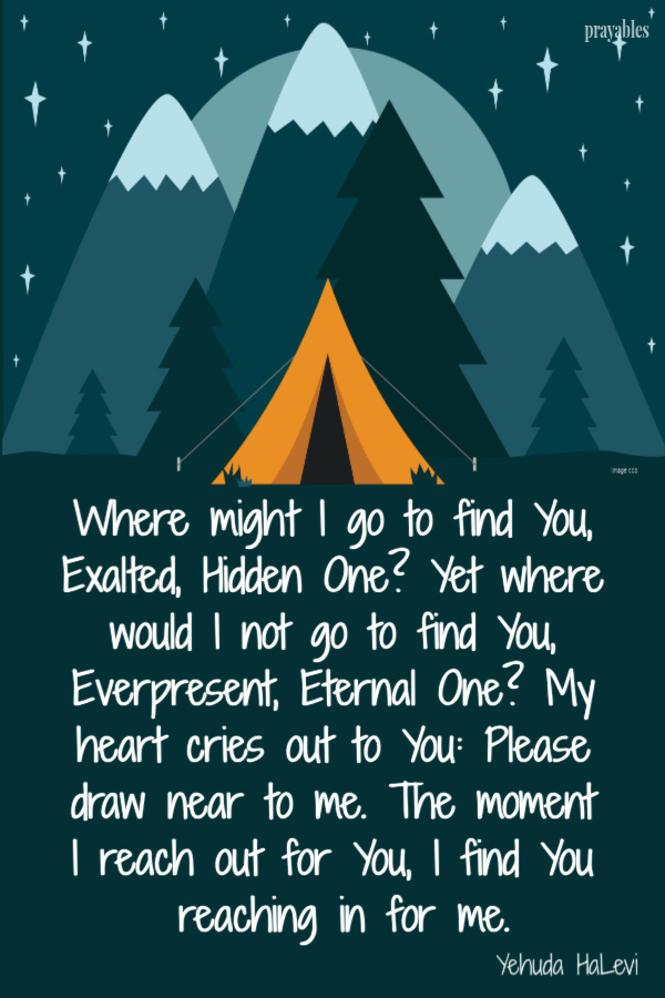 Where might I go to find You, Exalted, Hidden One? Yet where would I not go to find You, Everpresent, Eternal One? My heart cries out to You: Please draw near to me. The
moment I reach out for You, I find You reaching in for me.   Yehuda HaLevi