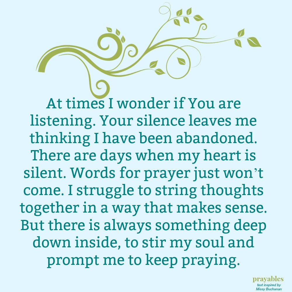 At times I wonder if You are listening. Your silence leaves me thinking I have been abandoned. There are days when my heart is silent. Words for prayer just won’t come. I struggle to string thoughts together in a way that makes
sense. But there is always something deep down inside, to stir my soul and prompt me to keep praying.