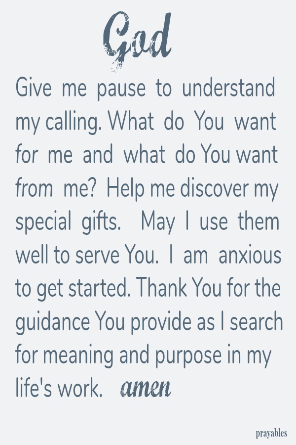 God Give  me  pause  to  understand my calling. What  do  You  want for  me  and  what  do You want from  me?  Help me discover my special  gifts.    May  I  use  them well to serve You.  I  am  anxious to get started. Thank You for
the guidance You provide as I search for meaning and purpose in my life's work. amen