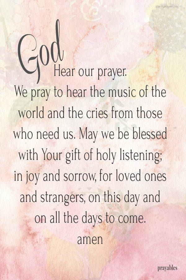 God, Hear our prayer. We pray to hear the music of the world and the cries from those who need us. May we be blessed with Your gift of holy listening; in joy and sorrow, for loved ones and strangers, on this day and on all the days to
come.