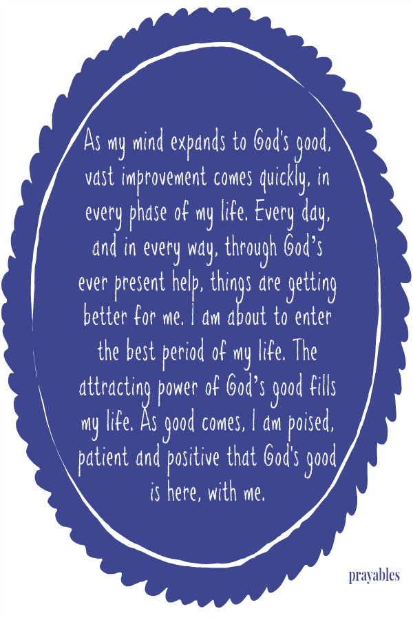 As my mind expands to God's good, vast improvement comes quickly, in every phase of my life. Every day, and in every way, through God’s ever present help, things are getting better for me. I am about to enter the best period of my
life. The attracting power of God’s good fills my life. As good comes, I am poised, patient and positive that God's good is here, with me.