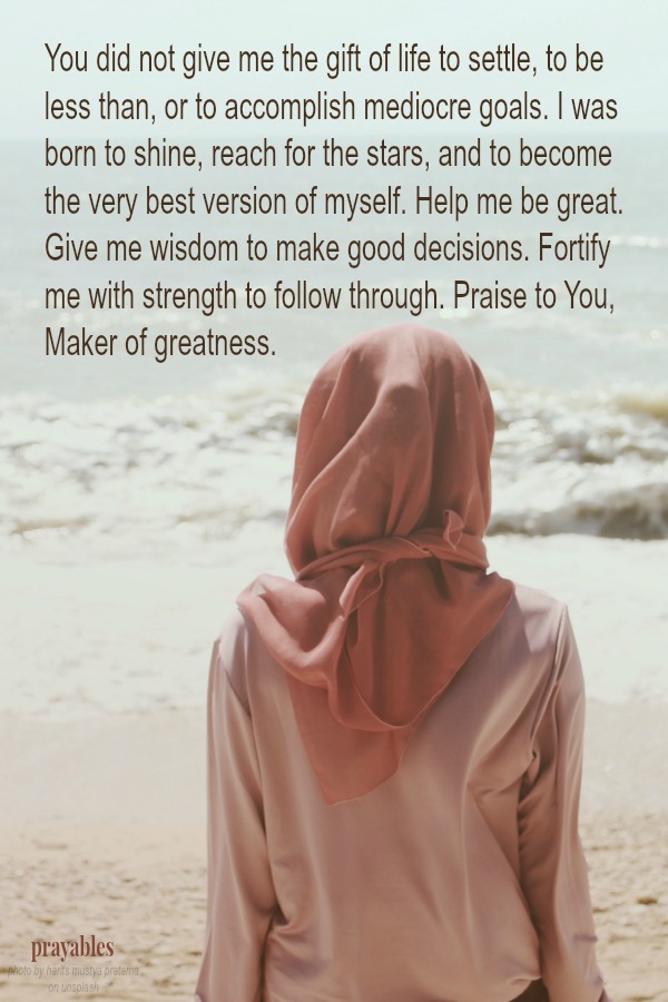 You did not give me the gift of life to settle, to be less than, or to accomplish mediocre goals. I was born to shine, reach for the stars, and to become the very best version of myself. Help me be great. Give me wisdom to make good
decisions. Fortify me with strength to follow through. Praise to You, Maker of greatness. 