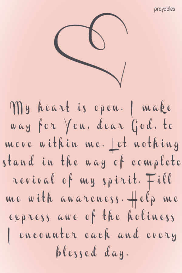 My heart is open. I make way for You, dear God, to move within me. Let nothing stand in the way of complete revival of my spirit. Fill me with awareness.
Help me express awe of the holiness I encounter each and every blessed day.