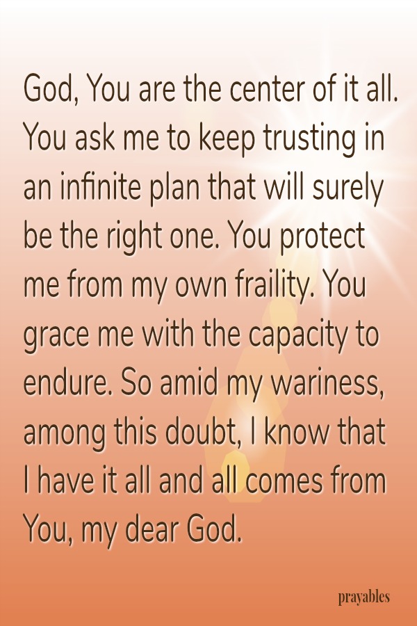 God, You are the center of it all. You ask me to keep trusting in an infinite plan that will surely be the right one. You protect me from my own fraility. You grace me with the capacity to endure. So amid my wariness, among this
doubt, I know that  I have it all and all comes from You, my dear God.