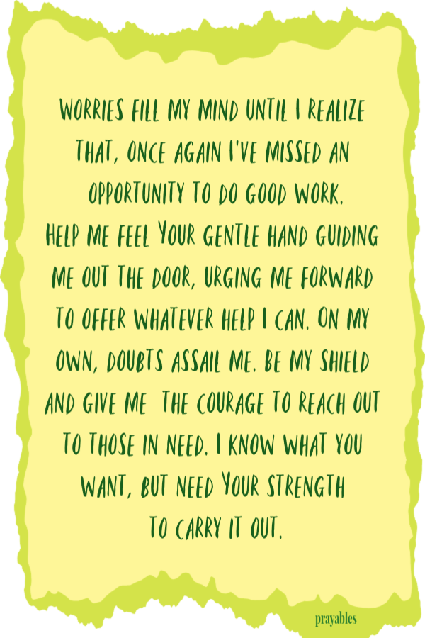 Worries fill my mind until I realize that, once again I’ve missed an opportunity to do good work. Help me feel Your gentle hand guiding me out the door, urging me forward to offer whatever help I can. On my own, doubts assail me. Be my shield
and give me  the courage to reach out  to those in need. I know what you want, but need Your strength  to carry it out.